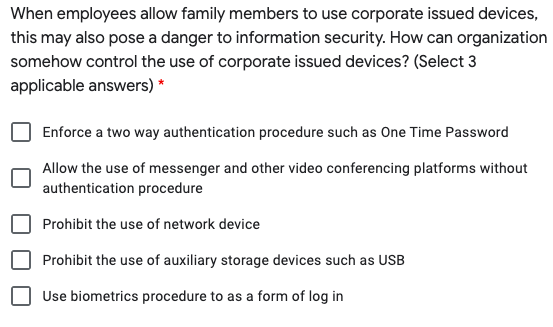 When employees allow family members to use corporate issued devices,
this may also pose a danger to information security. How can organization
somehow control the use of corporate issued devices? (Select 3
applicable answers) *
Enforce a two way authentication procedure such as One Time Password
Allow the use of messenger and other video conferencing platforms without
authentication procedure
Prohibit the use of network device
Prohibit the use of auxiliary storage devices such as USB
Use biometrics procedure to as a form of log in
