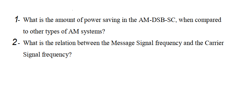1- What is the amount of power saving in the AM-DSB-SC, when compared
to other types of AM systems?
2- What is the relation between the Message Signal frequency and the Carrier
Signal frequency?
