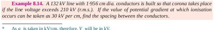 Example 8.14. A 132 kV line with 1-956 cm dia. conductors is built so that corona takes place
if the line voltage exceeds 210 kV (r.m.s.). If the value of potential gradient at which ionisation
occurs can be taken as 30 kV per cm, find the spacing between the conductors.
As a is taken in kV/cm, there fore. V. will be in kV.

