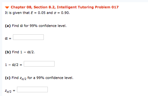 Chapter 08, Section 8.2, Intelligent Tutoring Problem 017
It is given that E = 0.05 and o = 0.90.
(a) Find a for 99% confidence level.
(b) Find 1 - a/2.
1 - a/2 =
(c) Find
for a 99% confidence level.
Za/2
Za/2
