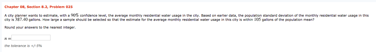 Chapter 08, Section 8.2, Problem 025
A city planner wants to estimate, with a 90% confidence level, the average monthly residential water usage in the city. Based on earlier data, the population standard deviation of the monthly residential water usage in this
city is 387.40 gallons. How large a sample should be selected so that the estimate for the average monthly residential water usage in this city is within 105 gallons of the population mean?
Round your answers to the nearest integer.
the tolerance is +/-5%
