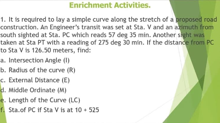 Enrichment Activities.
1. It is required to lay a simple curve along the stretch of a proposed road
construction. An Engineer's transit was set at Sta. V and an azimuth from
south sighted at Sta. PC which reads 57 deg 35 min. Another sight was
taken at Sta PT with a reading of 275 deg 30 min. If the distance from PC
to Sta V is 126.50 meters, find:
a. Intersection Angle (I)
b. Radius of the curve (R)
c. External Distance (E)
d. Middle Ordinate (M)
e. Length of the Curve (LC)
f. Sta.of PC if Sta V is at 10 + 525
