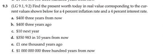 9.3 (LG 9.1, 9.2) Find the present worth today in real value corresponding to the cur-
rent values shown below for a 4 percent inflation rate and a 4 percent interest rate.
a. $400 three years from now
b. $400 three years ago
c. $10 next year
d. $350 983 in 10 years from now
e. £l one thousand years ago
f. $1 000 000 000 three hundred years from now
