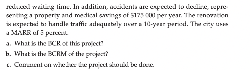 reduced waiting time. In addition, accidents are expected to decline, repre-
senting a property and medical savings of $175 000 per year. The renovation
is expected to handle traffic adequately over a 10-year period. The city uses
a MARR of 5 percent.
a. What is the BCR of this project?
b. What is the BCRM of the project?
c. Comment on whether the project should be done.
