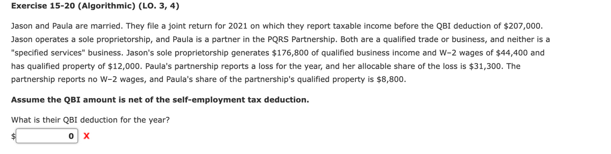 Exercise 15-20 (Algorithmic) (LO. 3, 4)
Jason and Paula are married. They file a joint return for 2021 on which they report taxable income before the QBI deduction of $207,000.
Jason operates a sole proprietorship, and Paula is a partner in the PQRS Partnership. Both are a qualified trade or business, and neither is a
"specified services" business. Jason's sole proprietorship generates $176,800 of qualified business income and W-2 wages of $44,400 and
has qualified property of $12,000. Paula's partnership reports a loss for the year, and her allocable share of the loss is $31,300. The
partnership reports no W-2 wages, and Paula's share of the partnership's qualified property is $8,800.
Assume the QBI amount is net of the self-employment tax deduction.
What is their QBI deduction for the year?
