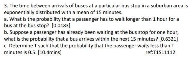 3. The time between arrivals of buses at a particular bus stop in a suburban area is
exponentially distributed with a mean of 15 minutes.
a. What is the probability that a passenger has to wait longer than 1 hour for a
bus at the bus stop? [0.0183]
b. Suppose a passenger has already been waiting at the bus stop for one hour,
what is the probability that a bus arrives within the next 15 minutes? [0.6321]
c. Determine T such that the probability that the passenger waits less than T
minutes is 0.5. [10.4mins]
ref:T1S11112
