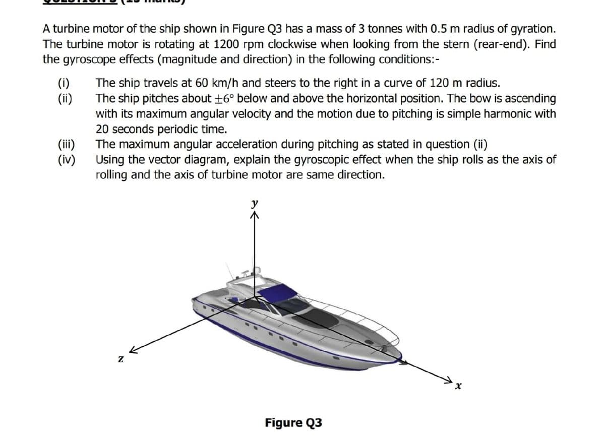 A turbine motor of the ship shown in Figure Q3 has a mass of 3 tonnes with 0.5 m radius of gyration.
The turbine motor is rotating at 1200 rpm clockwise when looking from the stern (rear-end). Find
the gyroscope effects (magnitude and direction) in the following conditions:-
(i)
(ii)
The ship travels at 60 km/h and steers to the right in a curve of 120 m radius.
The ship pitches about +6° below and above the horizontal position. The bow is ascending
with its maximum angular velocity and the motion due to pitching is simple harmonic with
20 seconds periodic time.
The maximum angular acceleration during pitching as stated in question (ii)
Using the vector diagram, explain the gyroscopic effect when the ship rolls as the axis of
rolling and the axis of turbine motor are same direction.
(iii)
(iv)
Figure Q3

