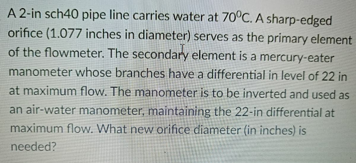 A 2-in sch40 pipe line carries water at 70°C. A sharp-edged
orifice (1.077 inches in diameter) serves as the primary element
of the flowmeter. The secondary element is a mercury-eater
manometer whose branches have a differential in level of 22 in
at maximum flow. The manometer is to be inverted and used as
an air-water manometer, maintaining the 22-in differential at
maximum flow. What new orifice diameter (in inches) is
needed?
