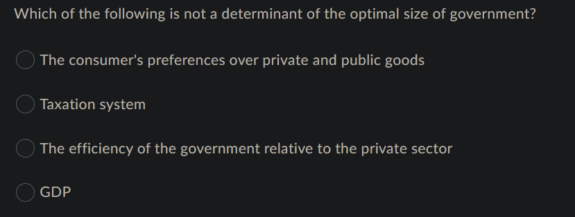 Which of the following is not a determinant of the optimal size of government?
The consumer's preferences over private and public goods
Taxation system
The efficiency of the government relative to the private sector
GDP
