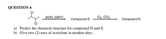 QUESTION 6
КоН, 200°С
Cl2, CCI4
Compound D
Compound E
a) Predict the chemical structure for compound D and E.
b) Give two (2) uses of acetylene in modern days.
