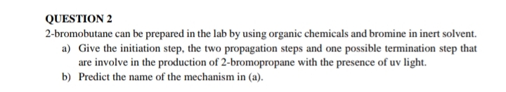 QUESTION 2
2-bromobutane can be prepared in the lab by using organic chemicals and bromine in inert solvent.
a) Give the initiation step, the two propagation steps and one possible termination step that
are involve in the production of 2-bromopropane with the presence of uv light.
b) Predict the name of the mechanism in (a).
