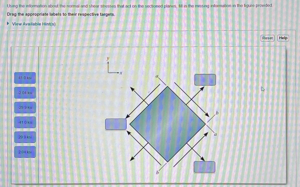 Using the information about the normal and shear stresses that act on the sectioned planes, fill in the missing information in the figure provided.
Drag the appropriate labels to their respective targets.
►View Available Hint(s)
41.0 ksi
-2.04 ksi
-29.9 ksi
-41.0 ksi
29.9 ksi
2.04 ksi
L
X
Reset
h
Help