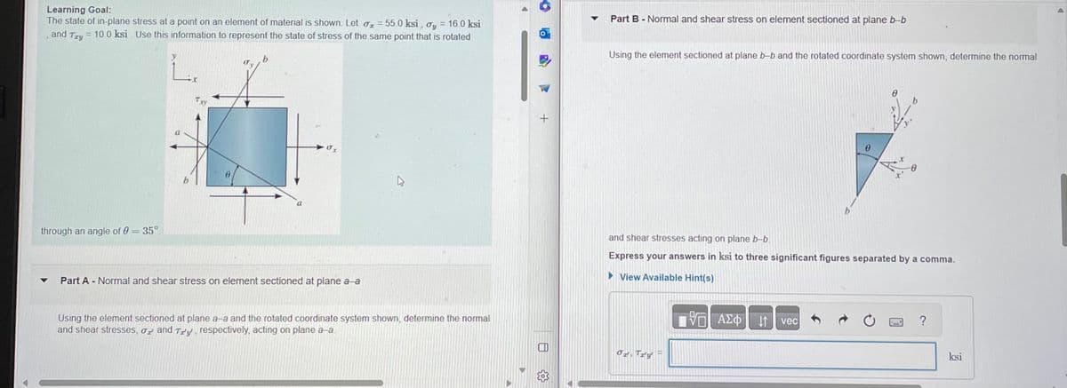 Learning Goal:
The state of in-plane stress at a point on an element of material is shown. Let o = 55.0 ksi, oy = 16.0 ksi
and Try = 10.0 ksi. Use this information to represent the state of stress of the same point that is rotated
through an angle of 0 = 35°
b
b
OT
▼ Part A - Normal and shear stress on element sectioned at plane a a
Using the element sectioned at plane a-a and the rotated coordinate system shown, determine the normal
and shear stresses, or and Try, respectively, acting on plane a-a
▼
Part B - Normal and shear stress on element sectioned at plane b-b
Using the element sectioned at plane b-b and the rotated coordinate system shown, determine the normal
Or Try
and shear stresses acting on plane b-b.
Express your answers in ksi to three significant figures separated by a comma.
View Available Hint(s)
VE
ΟΙ ΑΣΦΑΛΙ
b
vec
0
ksi