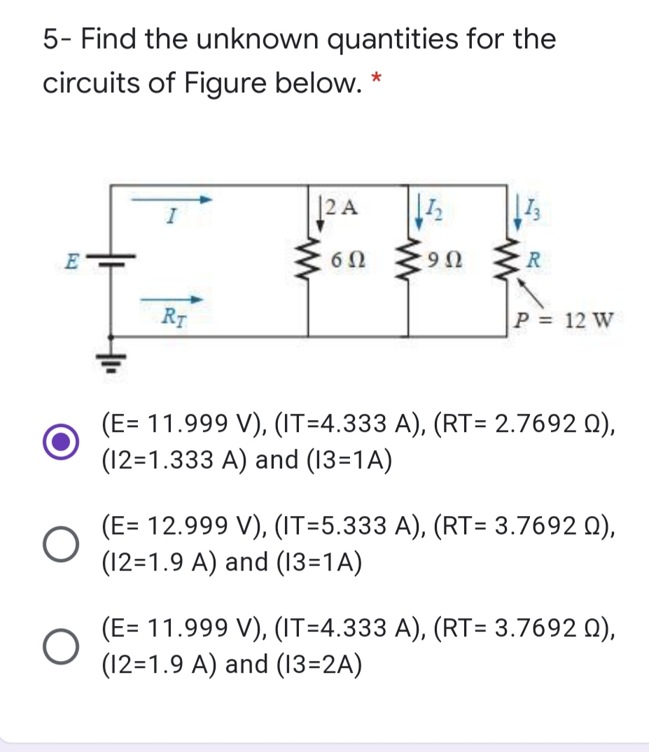 5- Find the unknown quantities for the
circuits of Figure below.
|2 A
E
6Ω
R
U6.
R7
P = 12 W
(E= 11.999 V), (IT=4.333 A), (RT= 2.7692 Q),
(12=1.333 A) and (13=1A)
(E= 12.999 V), (IT=5.333 A), (RT= 3.7692 0),
(12=1.9 A) and (13=1A)
(E= 11.999 V), (IT=4.333 A), (RT= 3.7692 0),
(12=1.9 A) and (13=2A)
