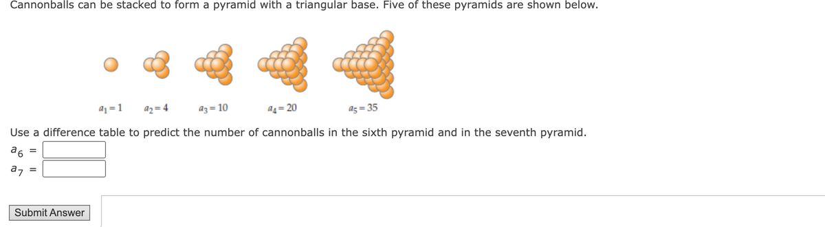 Cannonballs can be stacked to form a pyramid with a triangular base. Five of these pyramids are shown below.
• 4 4
aj = 1
az = 4
a4 = 20
Use a difference table to predict the number of cannonballs in the sixth pyramid and in the seventh pyramid.
az= 10
a5 = 35
a6
az
Submit Answer
