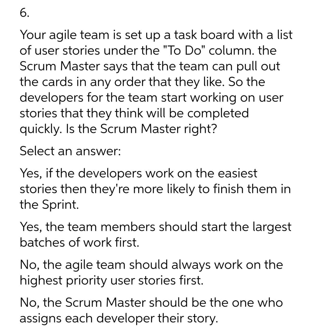 6.
Your agile team is set up a task board with a list
of user stories under the "To Do" column. the
Scrum Master says that the team can pull out
the cards in any order that they like. So the
developers for the team start working on user
stories that they think will be completed
quickly. Is the Scrum Master right?
Select an answer:
Yes, if the developers work on the easiest
stories then they're more likely to finish them in
the Sprint.
Yes, the team members should start the largest
batches of work first.
No, the agile team should always work on the
highest priority user stories first.
No, the Scrum Master should be the one who
assigns each developer their story.
