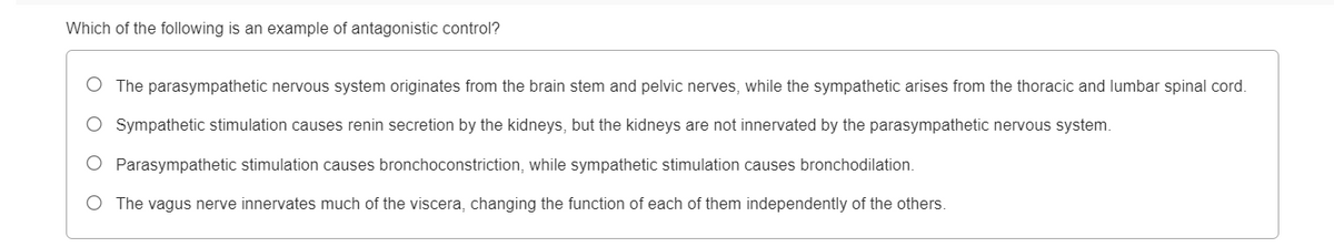 Which of the following is an example of antagonistic control?
O The parasympathetic nervous system originates from the brain stem and pelvic nerves, while the sympathetic arises from the thoracic and lumbar spinal cord.
O Sympathetic stimulation causes renin secretion by the kidneys, but the kidneys are not innervated by the parasympathetic nervous system.
O Parasympathetic stimulation causes bronchoconstriction, while sympathetic stimulation causes bronchodilation.
O The vagus nerve innervates much of the viscera, changing the function of each of them independently of the others.