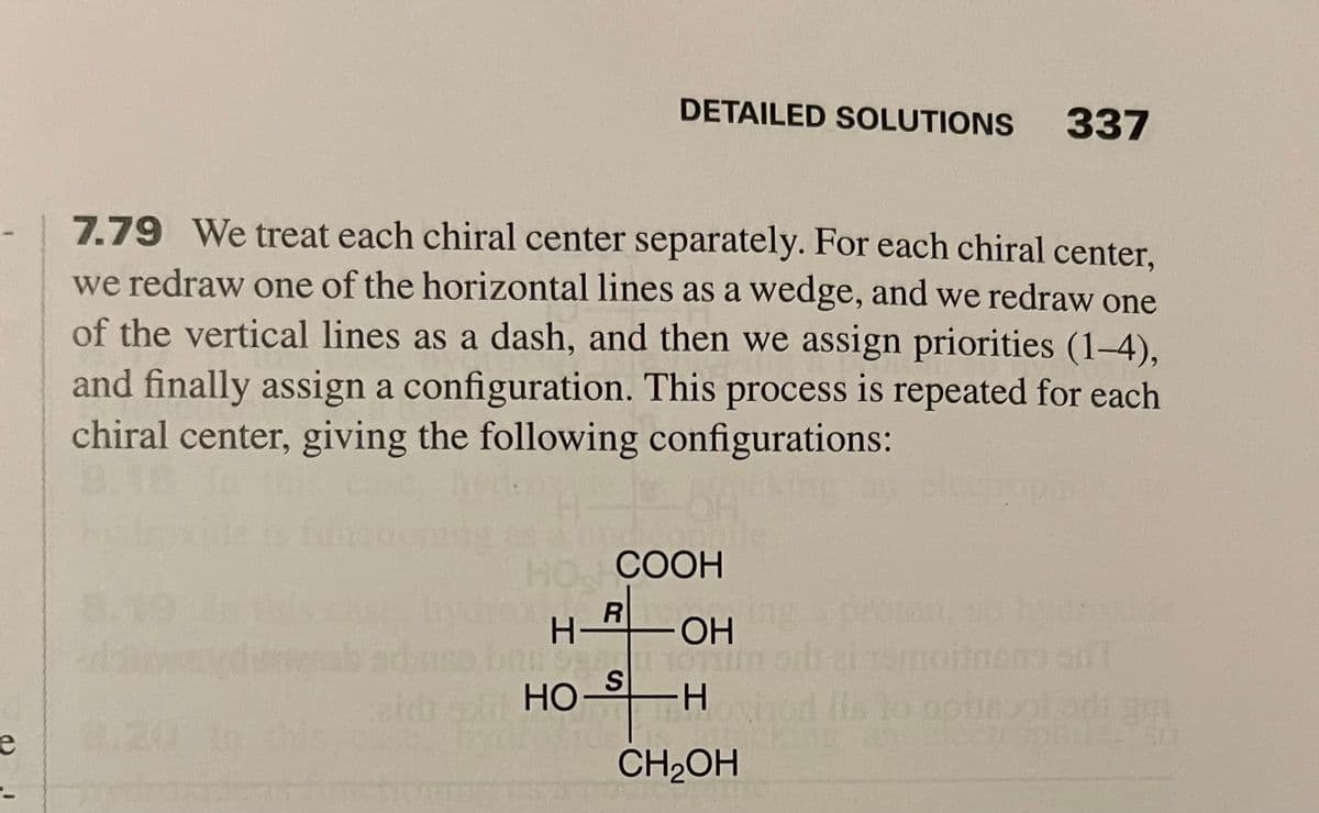 e
DETAILED SOLUTIONS
7.79 We treat each chiral center separately. For each chiral center,
we redraw one of the horizontal lines as a wedge, and we redraw one
of the vertical lines as a dash, and then we assign priorities (1-4),
and finally assign a configuration. This process is repeated for each
chiral center, giving the following configurations:
HO COOH
R
H- -ОН
5841101
S
-H
CH₂OH
HO-
337
lls to apie