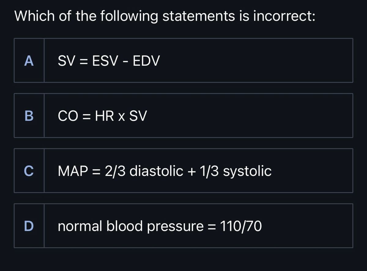 Which of the following statements is incorrect:
A
SV = ESV - EDV
B
CO = HR x SV
C
MAP = 2/3 diastolic + 1/3 systolic
D normal blood pressure = 110/70