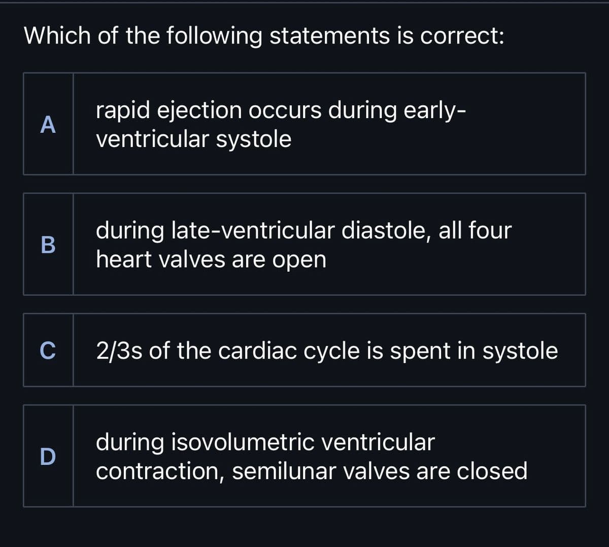 Which of the following statements is correct:
A
rapid ejection occurs during early-
ventricular systole
B
during late-ventricular diastole, all four
heart valves are open
C
2/3s of the cardiac cycle is spent in systole
during isovolumetric ventricular
D
contraction, semilunar valves are closed