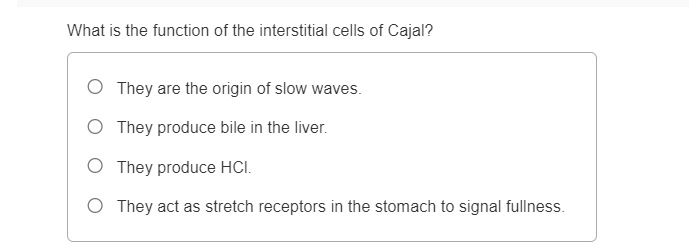 What is the function of the interstitial cells of Cajal?
O They are the origin of slow waves.
O They produce bile in the liver.
O They produce HCI.
O They act as stretch receptors in the stomach to signal fullness.