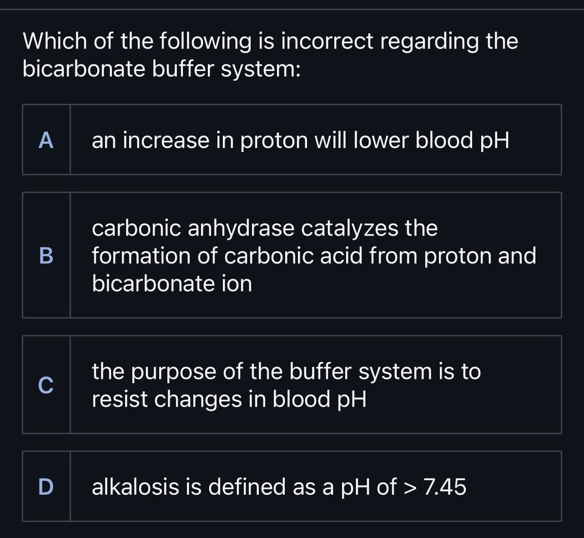 Which of the following is incorrect regarding the
bicarbonate buffer system:
A
B
C
D
an increase in proton will lower blood pH
carbonic anhydrase catalyzes the
formation of carbonic acid from proton and
bicarbonate ion
the purpose of the buffer system is to
resist changes in blood pH
alkalosis is defined as a pH of > 7.45