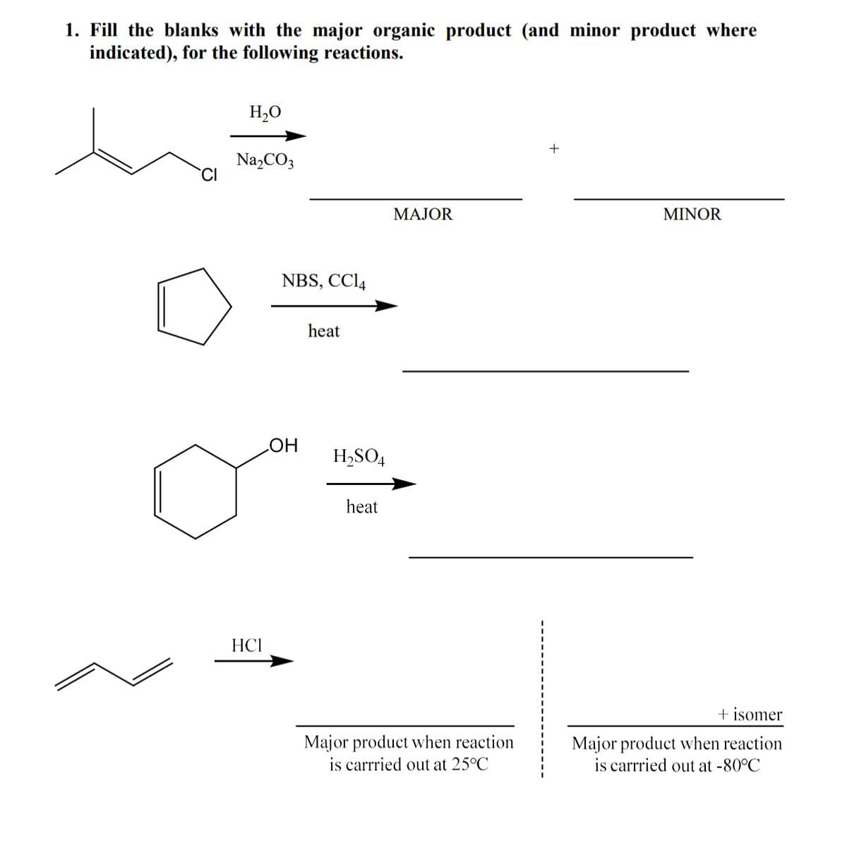 1. Fill the blanks with the major organic product (and minor product where
indicated), for the following reactions.
H,O
+
Na,CO3
МАЈOR
MINOR
NBS, CCI4
heat
HO
H,SO4
heat
HCI
+ isomer
Major product when reaction
is carrried out at -80°C
Major product when reaction
is carrried out at 25°C
