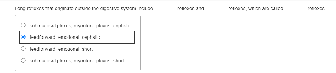 Long reflexes that originate outside the digestive system include
O submucosal plexus, myenteric plexus, cephalic
Ofeedforward, emotional, cephalic
O feedforward, emotional, short
O submucosal plexus, myenteric plexus, short
reflexes and
reflexes, which are called
reflexes.