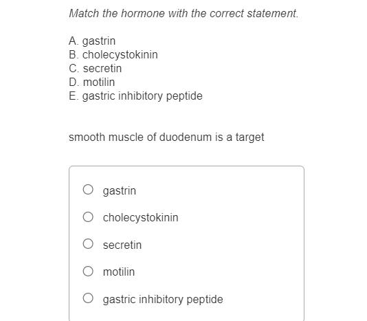 Match the hormone with the correct statement.
A. gastrin
B. cholecystokinin
C. secretin
D. motilin
E. gastric inhibitory peptide
smooth muscle of duodenum is a target
gastrin
cholecystokinin
secretin
motilin
gastric inhibitory peptide