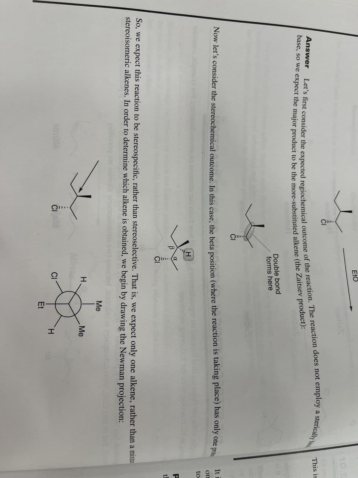 5302 84
Anam H
CI
Let's first consider the expected regiochemical outcome of the reaction. The reaction does not employ a sterically hind
Answer
base, so we expect the major product to be the more-substituted alkene (the Zaitsev product):
voeris
noomloti
no noitastis
100M
insmioh
Now let's consider the stereochemical outcome. In this case, the beta position (where the reaction is taking place) has only one prot
olqms
Heimodooigon
guiw
CI
ausol won
EtO
CIGM
В
Double bond
forms here
X
CIS
So, we expect this reaction to be stereospecific, rather than stereoselective. That is, we expect only one alkene, rather than a mixtur
stereoisomeric alkenes. In order to determine which alkene is obtained, we begin by drawing the Newman projection:
Crys.
dizzoq ens consulte smoa
H
CI
Me
Et
Me
This is
H
GIR
It i
on
to
P
tl
