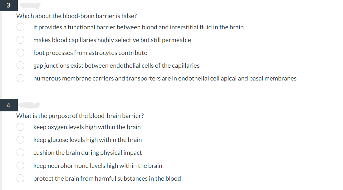 3
4
Which about the blood-brain barrier is false?
it provides a functional barrier between blood and interstitial fluid in the brain
makes blood capillaries highly selective but still permeable
foot processes from astrocytes contribute
gap junctions exist between endothelial cells of the capillaries
numerous membrane carriers and transporters are in endothelial cell apical and basal membranes
OOOOO
What is the purpose of the blood-brain barrier?
keep oxygen levels high within the brain
keep glucose levels high within the brain
cushion the brain during physical impact
keep neurohormone levels high within the brain
protect the brain from harmful substances in the blood
OOOOO