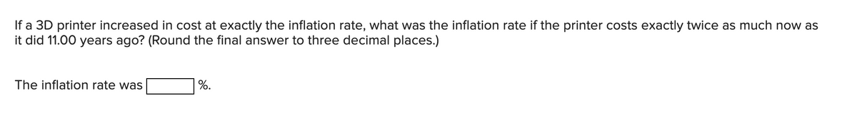 If a 3D printer increased in cost at exactly the inflation rate, what was the inflation rate if the printer costs exactly twice as much now as
it did 11.00 years ago? (Round the final answer to three decimal places.)
The inflation rate was
%.