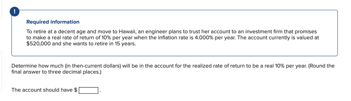 Required information
To retire at a decent age and move to Hawaii, an engineer plans to trust her account to an investment firm that promises
to make a real rate of return of 10% per year when the inflation rate is 4.000% per year. The account currently is valued at
$520,000 and she wants to retire in 15 years.
Determine how much (in then-current dollars) will be in the account for the realized rate of return to be a real 10% per year. (Round the
final answer to three decimal places.)
The account should have $