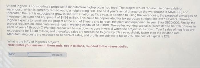 United Pigpen is considering a proposal to manufacture high-protein hog feed. The project would require use of an existing
warehouse, which is currently rented out to a neighboring firm. The next year's rental charge on the warehouse is $160,000, and
thereafter, the rent is expected to grow in line with inflation at 4% a year. In addition to using the warehouse, the proposal envisages an
investment in plant and equipment of $1.56 million. This could be depreciated for tax purposes straight-line over 10 years. However,
Pigpen expects to terminate the project at the end of 8 years and to resell the plant and equipment in year 8 for $520,000. Finally, the
project requires an immediate investment in working capital of $410,000. Thereafter, working capital is forecasted to be 10% of sales in
each of years 1 through 7. Working capital will be run down to zero in year 8 when the project shuts down. Year 1 sales of hog feed are
expected to be $5.40 million, and thereafter, sales are forecasted to grow by 5% a year, slightly faster than the inflation rate.
Manufacturing costs are expected to be 90% of sales, and profits are subject to tax at 21%. The cost of capital is 12%
What is the NPV of Pigpen's project?
Note: Enter your answer in thousands, not in millions, rounded to the nearest dollar.
NPV
thousand