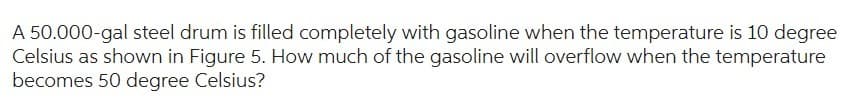 A 50.000-gal steel drum is filled completely with gasoline when the temperature is 10 degree
Celsius as shown in Figure 5. How much of the gasoline will overflow when the temperature
becomes 50 degree Celsius?