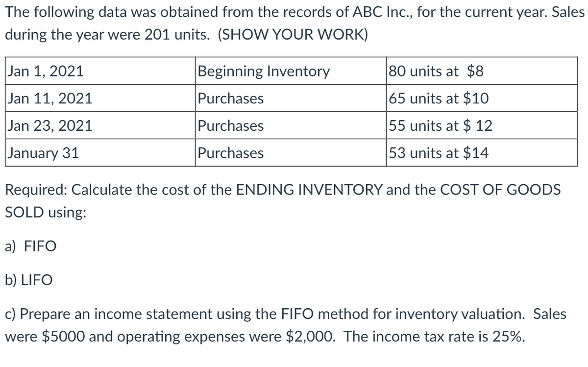 The following data was obtained from the records of ABC Inc., for the current year. Sales
during the year were 201 units. (SHOW YOUR WORK)
Jan 1, 2021
Jan 11, 2021
Jan 23, 2021
January 31
Beginning Inventory
Purchases
Purchases
80 units at $8
65 units at $10
55 units at $12
53 units at $14
Purchases
Required: Calculate the cost of the ENDING INVENTORY and the COST OF GOODS
SOLD using:
a) FIFO
b) LIFO
c) Prepare an income statement using the FIFO method for inventory valuation. Sales
were $5000 and operating expenses were $2,000. The income tax rate is 25%.