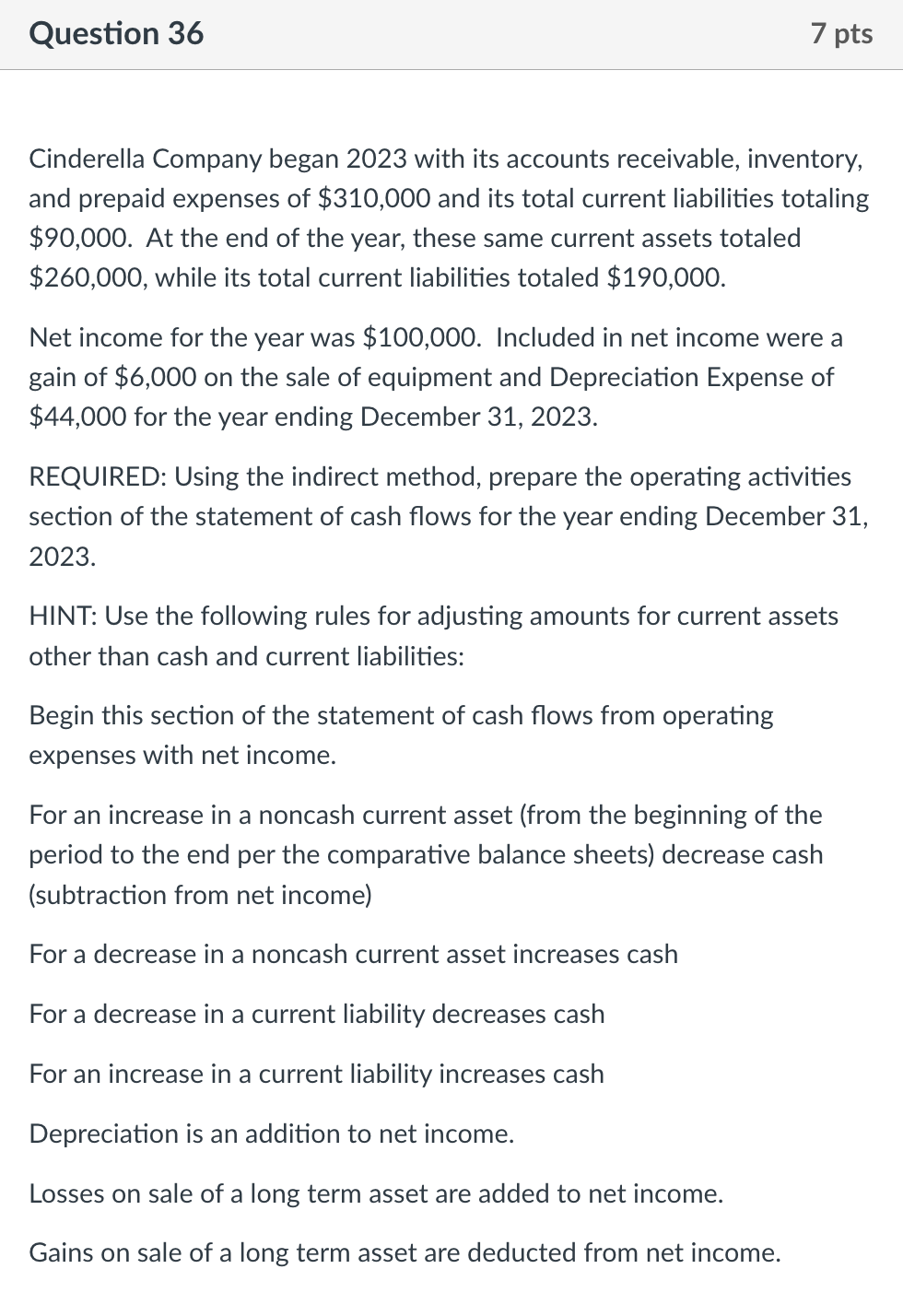 Question 36
7 pts
Cinderella Company began 2023 with its accounts receivable, inventory,
and prepaid expenses of $310,000 and its total current liabilities totaling
$90,000. At the end of the year, these same current assets totaled
$260,000, while its total current liabilities totaled $190,000.
Net income for the year was $100,000. Included in net income were a
gain of $6,000 on the sale of equipment and Depreciation Expense of
$44,000 for the year ending December 31, 2023.
REQUIRED: Using the indirect method, prepare the operating activities
section of the statement of cash flows for the year ending December 31,
2023.
HINT: Use the following rules for adjusting amounts for current assets
other than cash and current liabilities:
Begin this section of the statement of cash flows from operating
expenses with net income.
For an increase in a noncash current asset (from the beginning of the
period to the end per the comparative balance sheets) decrease cash
(subtraction from net income)
For a decrease in a noncash current asset increases cash
For a decrease in a current liability decreases cash
For an increase in a current liability increases cash
Depreciation is an addition to net income.
Losses on sale of a long term asset are added to net income.
Gains on sale of a long term asset are deducted from net income.