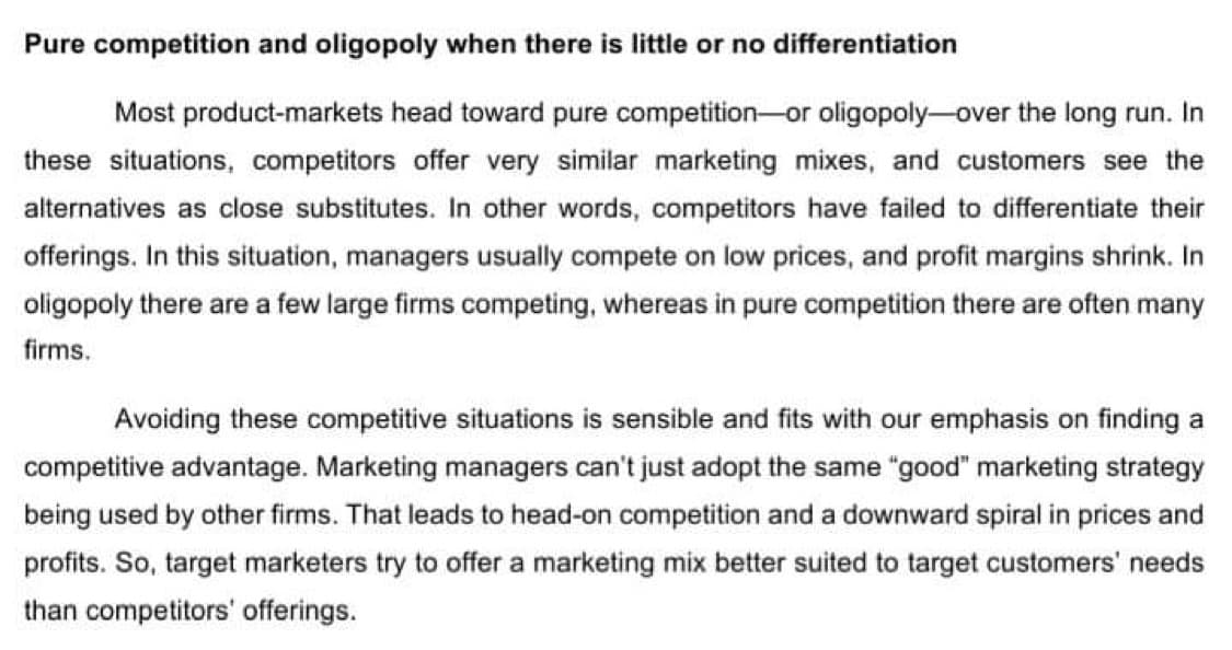 Pure competition and oligopoly when there is little or no differentiation
Most product-markets head toward pure competition--or oligopoly-over the long run. In
these situations, competitors offer very similar marketing mixes, and customers see the
alternatives as close substitutes. In other words, competitors have failed to differentiate their
offerings. In this situation, managers usually compete on low prices, and profit margins shrink. In
oligopoly there are a few large firms competing, whereas in pure competition there are often many
firms.
Avoiding these competitive situations is sensible and fits with our emphasis on finding a
competitive advantage. Marketing managers can't just adopt the same "good" marketing strategy
being used by other firms. That leads to head-on competition and a downward spiral in prices and
profits. So, target marketers try to offer a marketing mix better suited to target customers' needs
than competitors' offerings.
