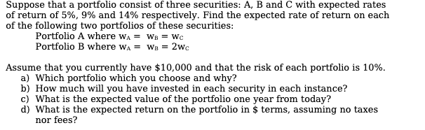 Suppose that a portfolio consist of three securities: A, B and C with expected rates
of return of 5%, 9% and 14% respectively. Find the expected rate of return on each
of the following two portfolios of these securities:
Portfolio A where wA = WB = Wc
Portfolio B where wA = WB = 2wc
Assume that you currently have $10,000 and that the risk of each portfolio is 10%.
Which portfolio which you choose and why?
b) How much will you have invested in each security in each instance?
c) What is the expected value of the portfolio one year from today?
d) What is the expected return on the portfolio in $ terms, assuming no taxes
nor fees?
