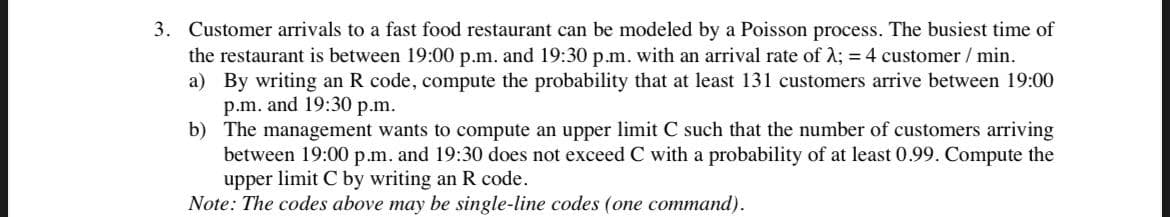 3. Customer arrivals to a fast food restaurant can be modeled by a Poisson process. The busiest time of
the restaurant is between 19:00 p.m. and 19:30 p.m. with an arrival rate of λ; = 4 customer / min.
a)
By writing an R code, compute the probability that at least 131 customers arrive between 19:00
p.m. and 19:30 p.m.
b)
The management wants to compute an upper limit C such that the number of customers arriving
between 19:00 p.m. and 19:30 does not exceed C with a probability of at least 0.99. Compute the
upper limit C by writing an R code.
Note: The codes above may be single-line codes (one command).