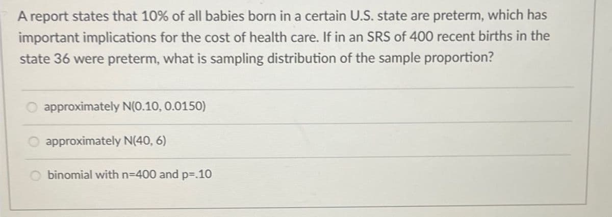 A report states that 10% of all babies born in a certain U.S. state are preterm, which has
important implications for the cost of health care. If in an SRS of 400 recent births in the
state 36 were preterm, what is sampling distribution of the sample proportion?
approximately N(0.10, 0.0150)
approximately N(40, 6)
binomial with n=400 and p=.10