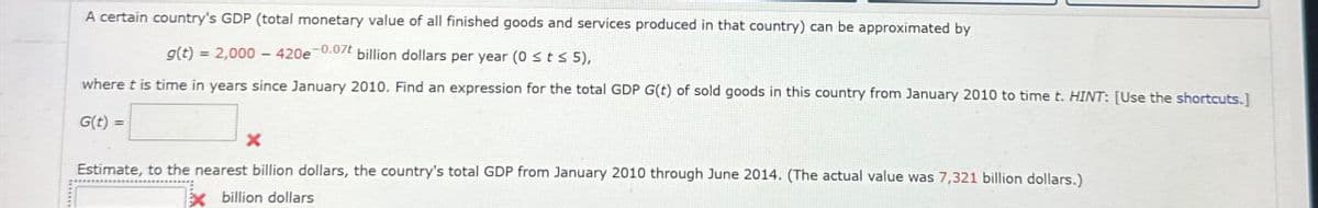 A certain country's GDP (total monetary value of all finished goods and services produced in that country) can be approximated by
g(t) = 2,000-420e 0.07t billion dollars per year (0 ≤t≤ 5),
where t is time in years since January 2010. Find an expression for the total GDP G(t) of sold goods in this country from January 2010 to time t. HINT: [Use the shortcuts.]
G(t) =
Estimate, to the nearest billion dollars, the country's total GDP from January 2010 through June 2014. (The actual value was 7,321 billion dollars.)
Xbillion dollars