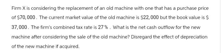 Firm X is considering the replacement of an old machine with one that has a purchase price
of $70,000. The current market value of the old machine is $22,000 but the book value is $
37,000. The firm's combined tax rate is 27%. What is the net cash outflow for the new
machine after considering the sale of the old machine? Disregard the effect of depreciation
of the new machine if acquired.