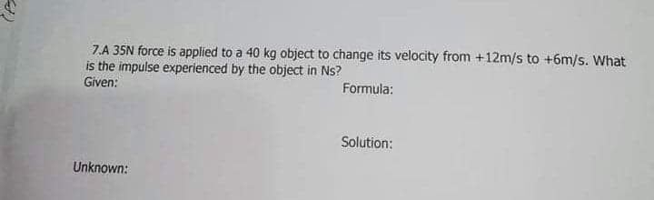 7.A 35N force is applied to a 40 kg object to change its velocity from +12m/s to +6m/s. What
is the impulse experienced by the object in Ns?
Given:
Formula:
Solution:
Unknown:
