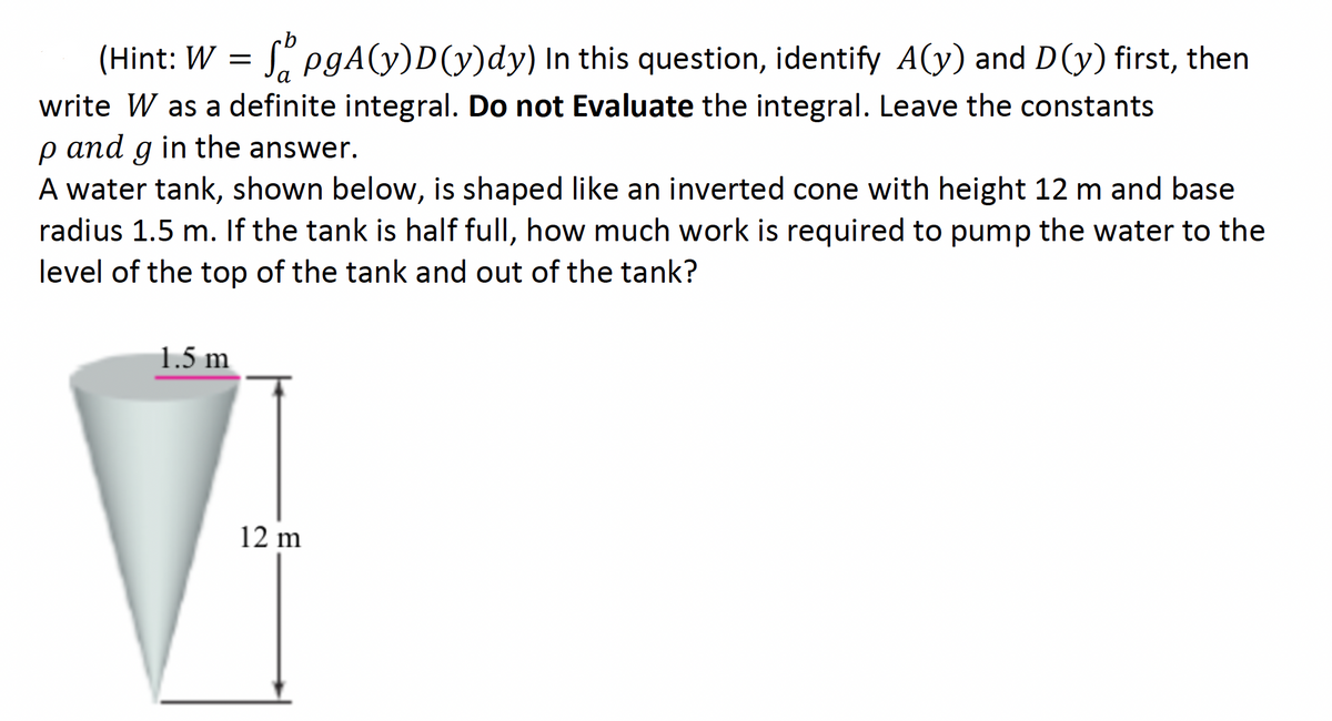 (Hint: W = S" pgA(y)D(y)dy) In this question, identify A(y) and D(y) first, then
а
write W as a definite integral. Do not Evaluate the integral. Leave the constants
p and g in the answer.
аnd
A water tank, shown below, is shaped like an inverted cone with height 12 m and base
radius 1.5 m. If the tank is half full, how much work is required to pump the water to the
level of the top of the tank and out of the tank?
1.5 m
12 m
