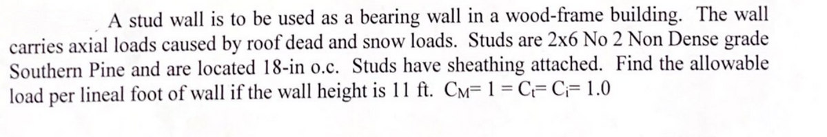 A stud wall is to be used as a bearing wall in a wood-frame building. The wall
carries axial loads caused by roof dead and snow loads. Studs are 2x6 No 2 Non Dense grade
Southern Pine and are located 18-in o.c. Studs have sheathing attached. Find the allowable
load per lineal foot of wall if the wall height is 11 ft. CM= 1 = C= C;= 1.0
