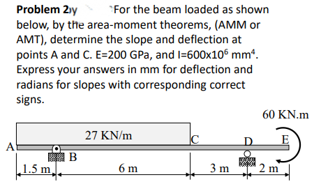 Problem 2)y
"For the beam loaded as shown
below, by the area-moment theorems, (AMM or
AMT), determine the slope and deflection at
points A and C. E=200 GPa, and I=600x106 mmª.
Express your answers in mm for deflection and
radians for slopes with corresponding correct
signs.
60 KN.m
27 KN/m
|C
D.
A
翔B
1.5 m,
6 m
3 m
2 m
