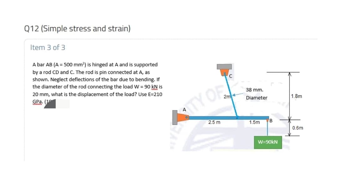 Q12 (Simple stress and strain)
Item 3 of 3
A bar AB (A = 500 mm?) is hinged at A and is supported
by a rod CD and C. The rod is pin connected at A, as
shown. Neglect deflections of the bar due to bending. If
the diameter of the rod connecting the load W = 90 kN is
20 mm, what is the displacement of the load? Use E=210
GPa. (10
38 mm.
2m
1.8m
ww
Diameter
TYOR
2.5 m
1.5m
0.6m
W=90kN
