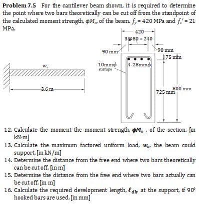Problem 7.5 For the cantilever beam shown, it is required to determine
the point where two bars theoretically can be cut off from the standpoint of
the calculated moment strength, OM, of the beam. f, = 420 MPa and f.'= 21
MPa.
420
3@80 = 240
90 mm
90 mm
75 mm
10mmø
stirups
4-28mm¢
W.
3.6 m
800 mm
725 mm
12. Calculate the moment the moment strength, ØM, , of the section. [in
kN-m]
13. Calculate the maximum factored uniform load, w, the beam could
support. [in kN/m]
14. Determine the distance from the free end where two bars theoretically
can be cut off. [in m]
15. Determine the distance from the free end where two bars actually can
be cut off. [in m]
16. Calculate the required development length, f dr at the support, if 90
hooked bars are used. [in mm]
