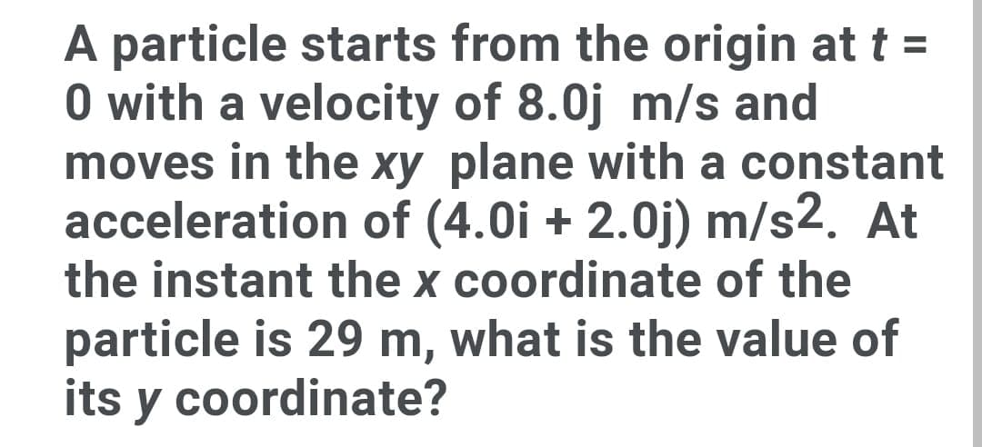 A particle starts from the origin at t =
O with a velocity of 8.0j m/s and
moves in the xy plane with a constant
acceleration of (4.0i + 2.0j) m/s2. At
the instant the x coordinate of the
particle is 29 m, what is the value of
its y coordinate?
